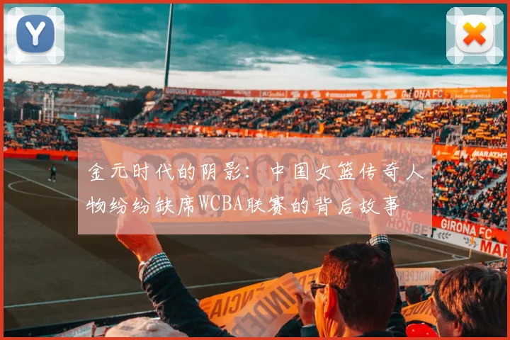金元时代的阴影：中国女篮传奇人物纷纷缺席WCBA联赛的背后故事