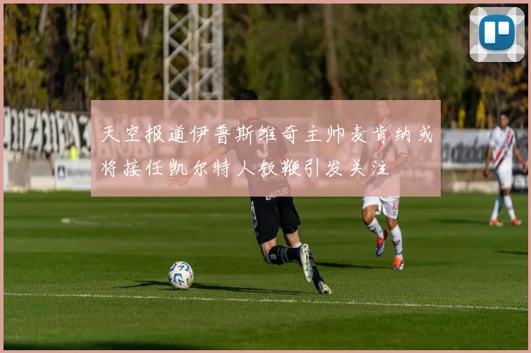 天空报道伊普斯维奇主帅麦肯纳或将接任凯尔特人教鞭引发关注