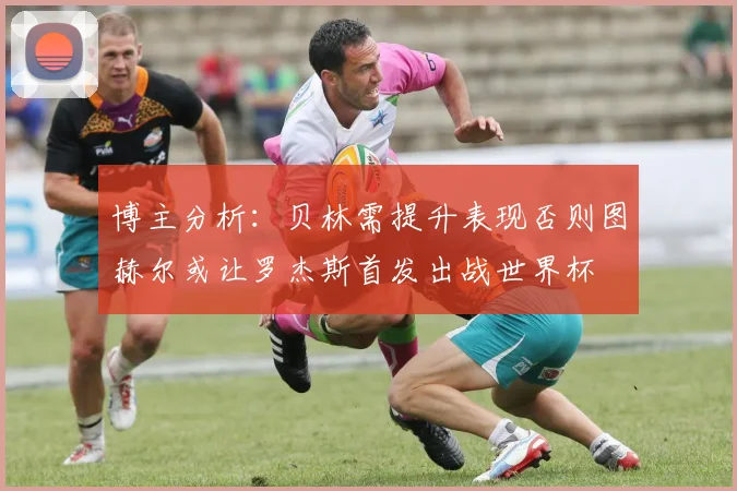 博主分析：贝林需提升表现否则图赫尔或让罗杰斯首发出战世界杯