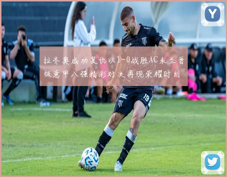 拉齐奥成功复仇以1-0战胜AC米兰晋级意甲八强精彩对决再现荣耀时刻