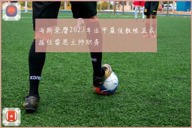 海斯荣膺2023年法甲最佳教练正式接任雷恩主帅职务