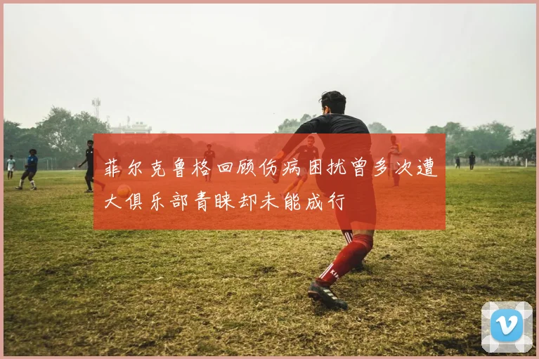菲尔克鲁格回顾伤病困扰曾多次遭大俱乐部青睐却未能成行