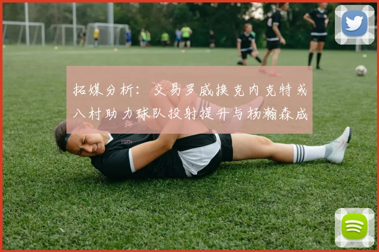 拓媒分析：交易罗威换克内克特或八村助力球队投射提升与杨瀚森成长