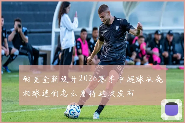 耐克全新设计2026赛季中超球衣亮相球迷们怎么看待这次发布