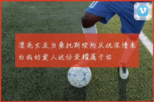 漂亮女友为桑托斯续约庆祝深情表白我的爱人这份荣耀属于你