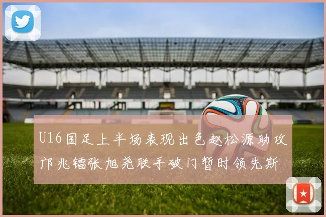 U16国足上半场表现出色赵松源助攻邝兆镭张旭尧联手破门暂时领先斯里兰卡