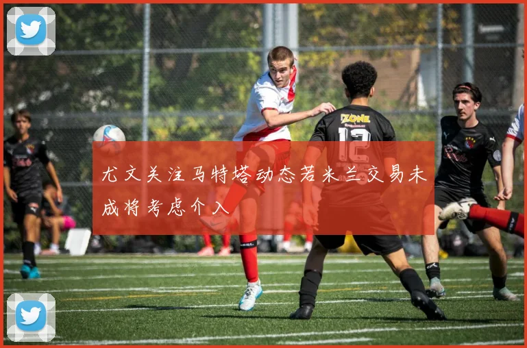 尤文关注马特塔动态若米兰交易未成将考虑介入