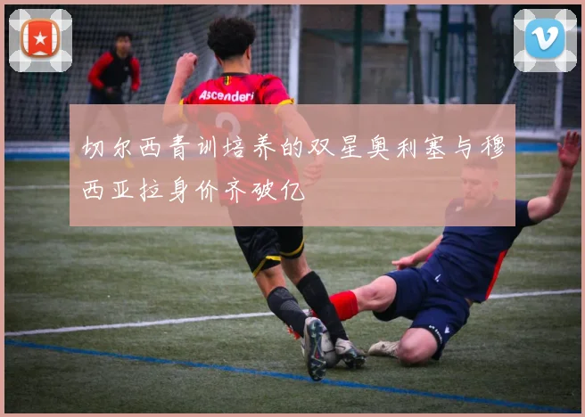 切尔西青训培养的双星奥利塞与穆西亚拉身价齐破亿