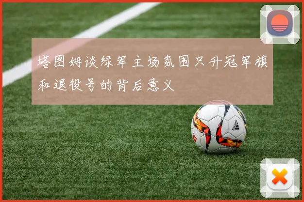 塔图姆谈绿军主场氛围只升冠军旗和退役号的背后意义