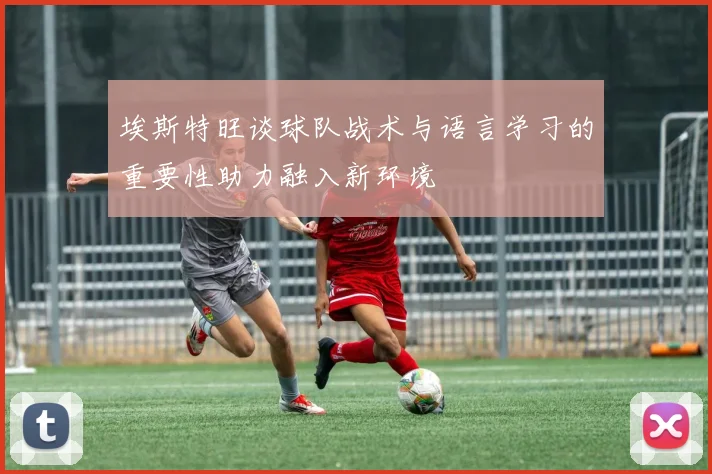 埃斯特旺谈球队战术与语言学习的重要性助力融入新环境