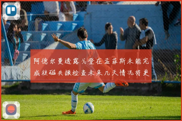 阿德尔曼透露戈登在孟菲斯未能完成核磁共振检查未来几天情况将更清晰