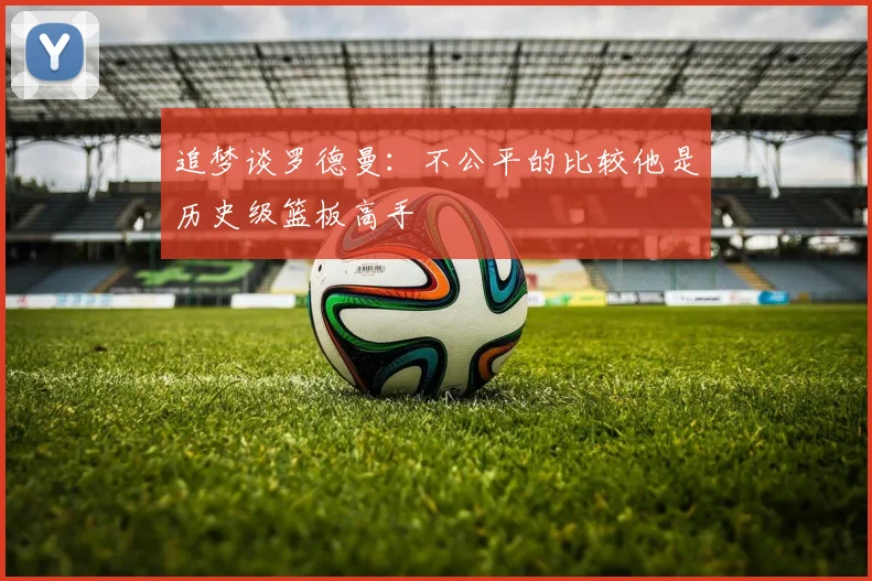 追梦谈罗德曼：不公平的比较他是历史级篮板高手
